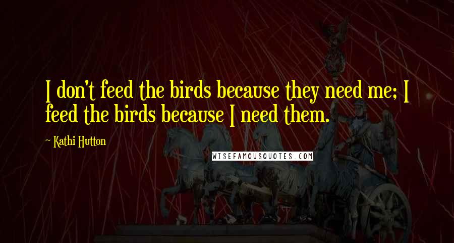 Kathi Hutton Quotes: I don't feed the birds because they need me; I feed the birds because I need them.