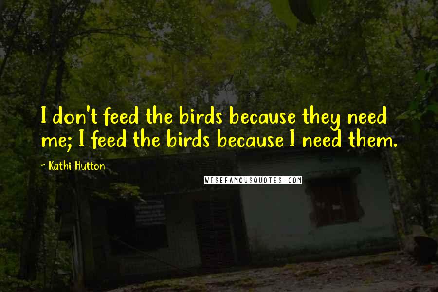 Kathi Hutton Quotes: I don't feed the birds because they need me; I feed the birds because I need them.