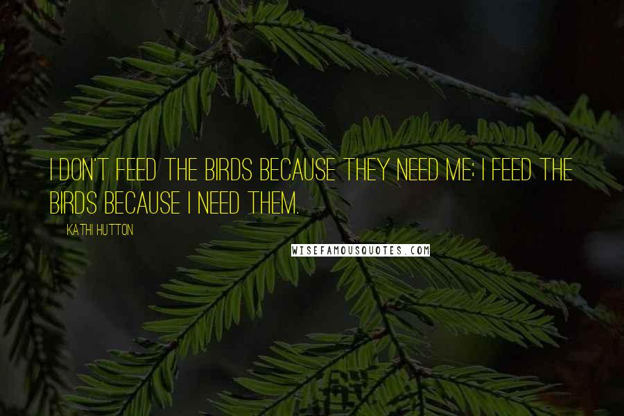 Kathi Hutton Quotes: I don't feed the birds because they need me; I feed the birds because I need them.