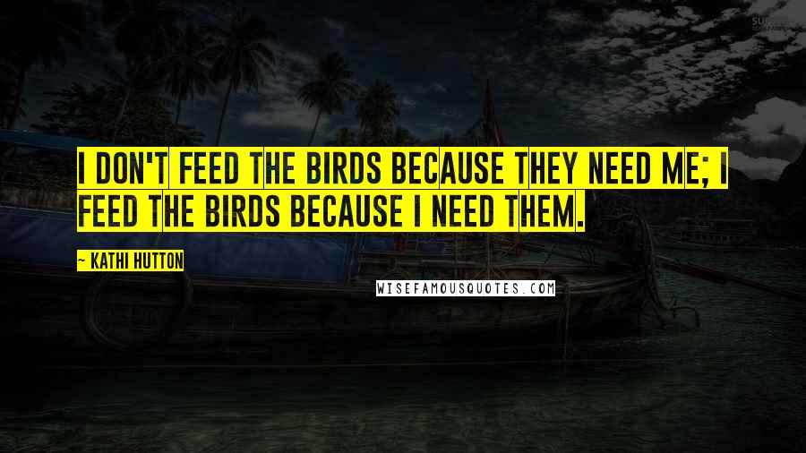 Kathi Hutton Quotes: I don't feed the birds because they need me; I feed the birds because I need them.