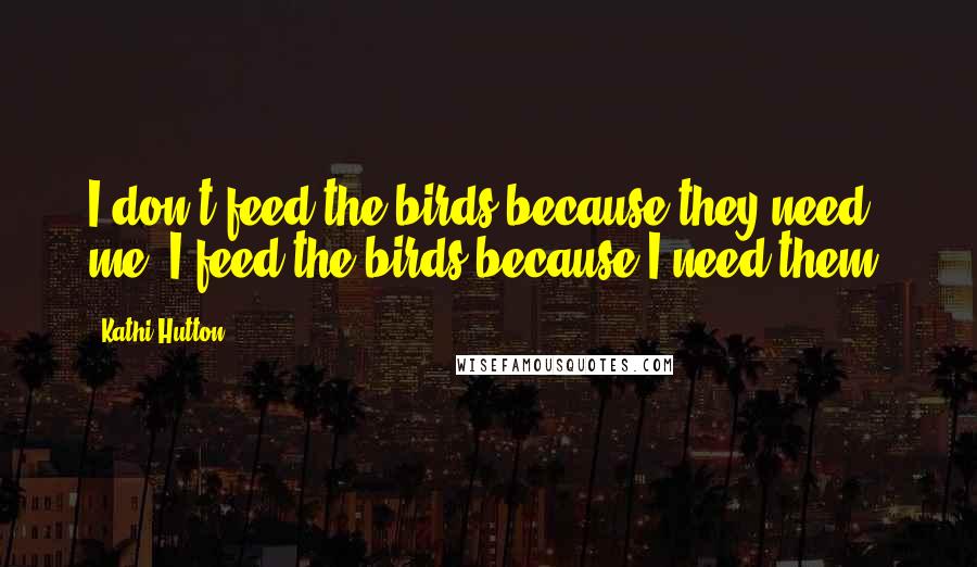 Kathi Hutton Quotes: I don't feed the birds because they need me; I feed the birds because I need them.