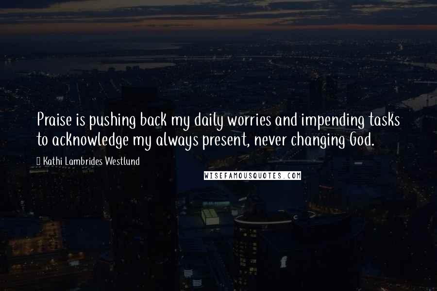 Kathi Lambrides Westlund Quotes: Praise is pushing back my daily worries and impending tasks to acknowledge my always present, never changing God.