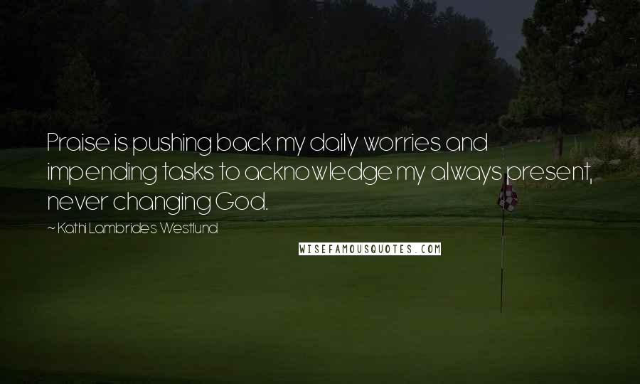 Kathi Lambrides Westlund Quotes: Praise is pushing back my daily worries and impending tasks to acknowledge my always present, never changing God.