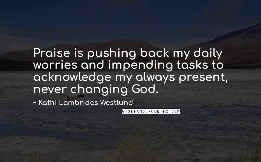 Kathi Lambrides Westlund Quotes: Praise is pushing back my daily worries and impending tasks to acknowledge my always present, never changing God.