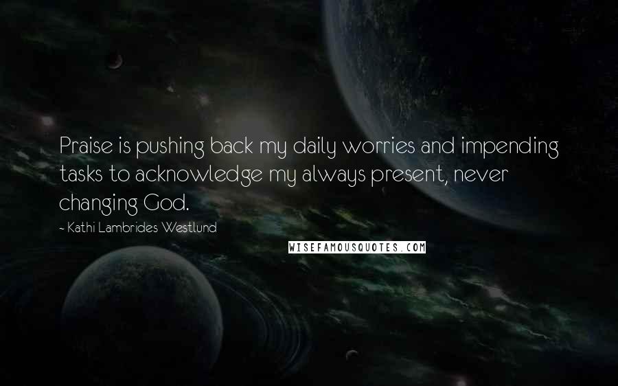 Kathi Lambrides Westlund Quotes: Praise is pushing back my daily worries and impending tasks to acknowledge my always present, never changing God.