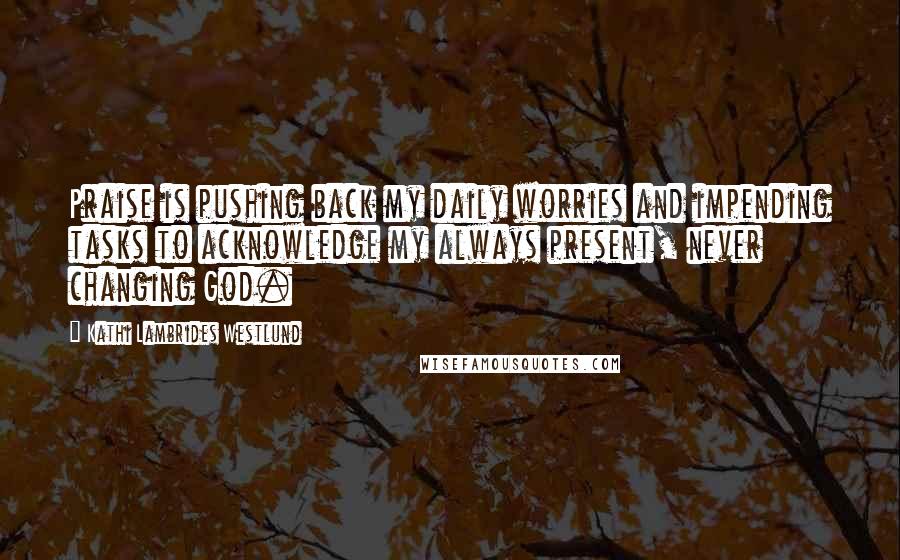 Kathi Lambrides Westlund Quotes: Praise is pushing back my daily worries and impending tasks to acknowledge my always present, never changing God.