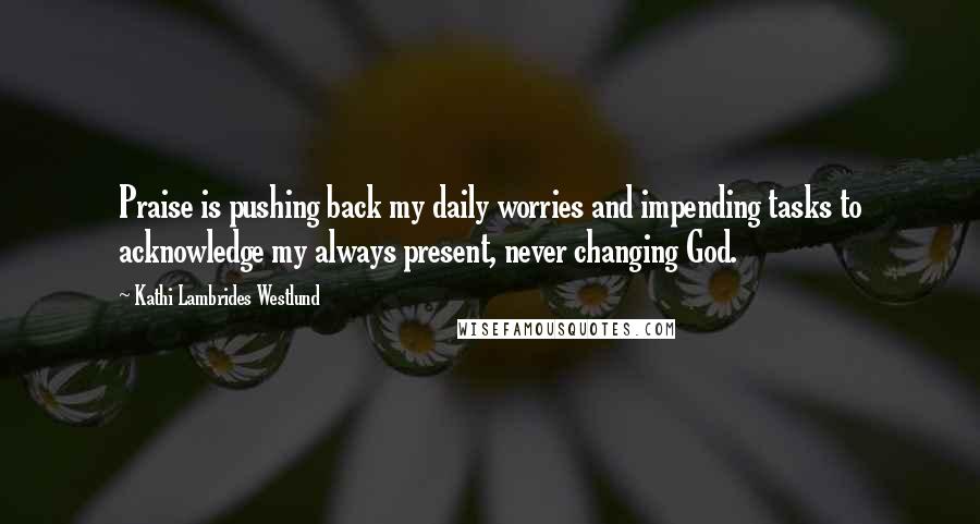 Kathi Lambrides Westlund Quotes: Praise is pushing back my daily worries and impending tasks to acknowledge my always present, never changing God.