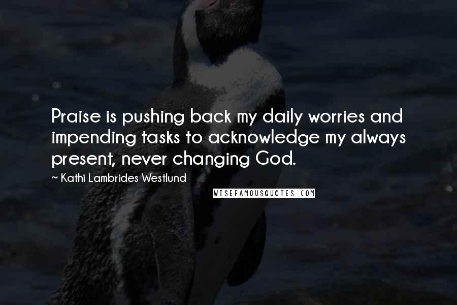 Kathi Lambrides Westlund Quotes: Praise is pushing back my daily worries and impending tasks to acknowledge my always present, never changing God.