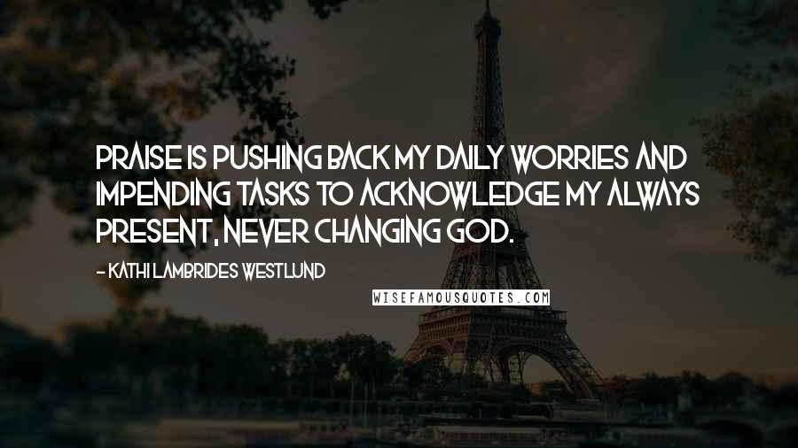 Kathi Lambrides Westlund Quotes: Praise is pushing back my daily worries and impending tasks to acknowledge my always present, never changing God.