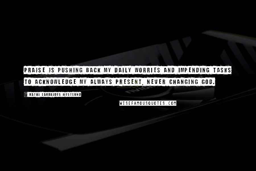 Kathi Lambrides Westlund Quotes: Praise is pushing back my daily worries and impending tasks to acknowledge my always present, never changing God.