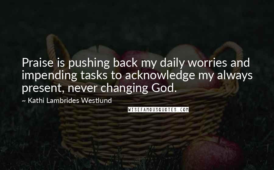 Kathi Lambrides Westlund Quotes: Praise is pushing back my daily worries and impending tasks to acknowledge my always present, never changing God.