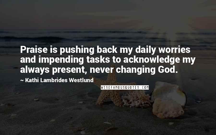 Kathi Lambrides Westlund Quotes: Praise is pushing back my daily worries and impending tasks to acknowledge my always present, never changing God.