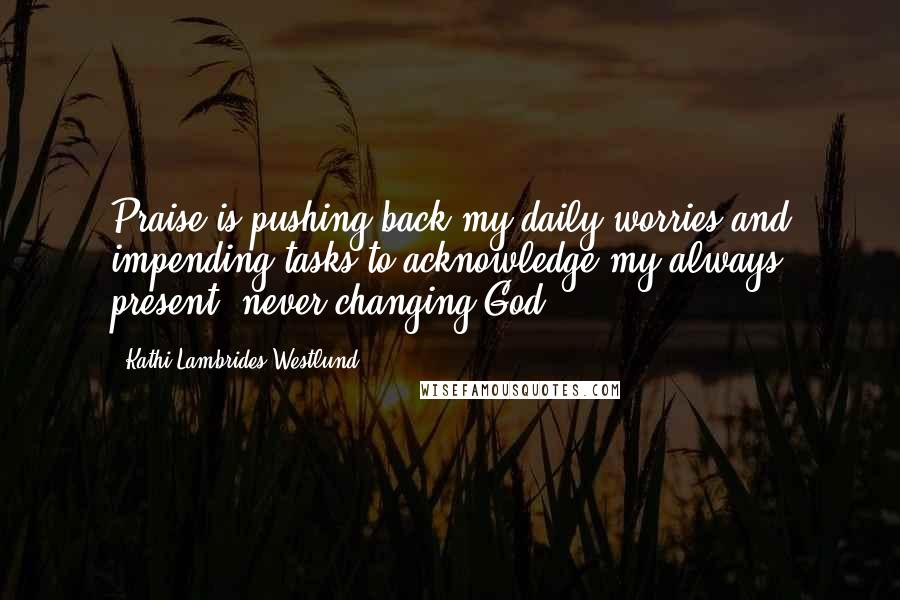 Kathi Lambrides Westlund Quotes: Praise is pushing back my daily worries and impending tasks to acknowledge my always present, never changing God.