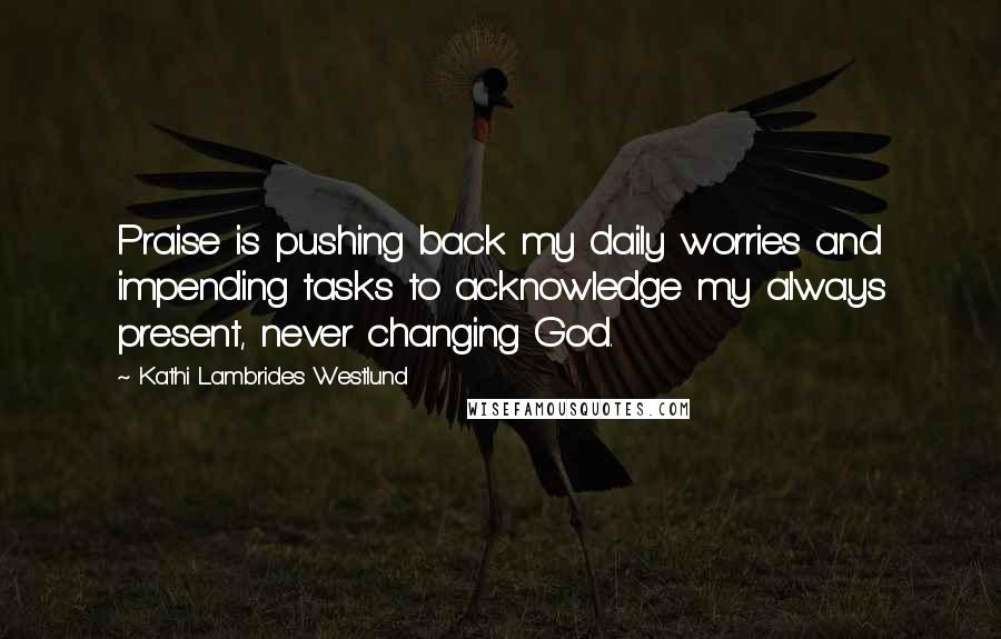 Kathi Lambrides Westlund Quotes: Praise is pushing back my daily worries and impending tasks to acknowledge my always present, never changing God.