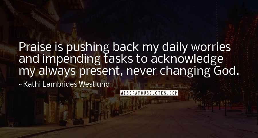 Kathi Lambrides Westlund Quotes: Praise is pushing back my daily worries and impending tasks to acknowledge my always present, never changing God.