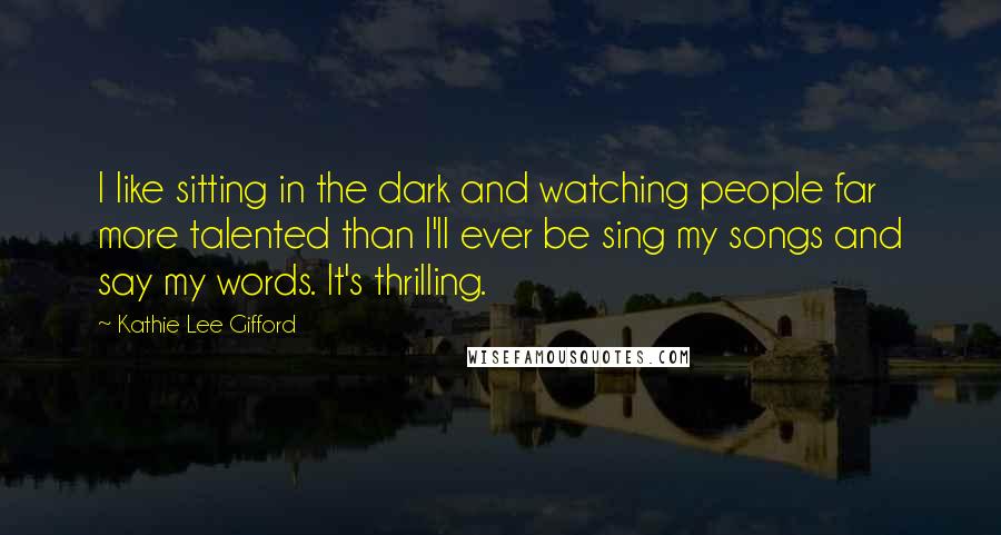 Kathie Lee Gifford Quotes: I like sitting in the dark and watching people far more talented than I'll ever be sing my songs and say my words. It's thrilling.