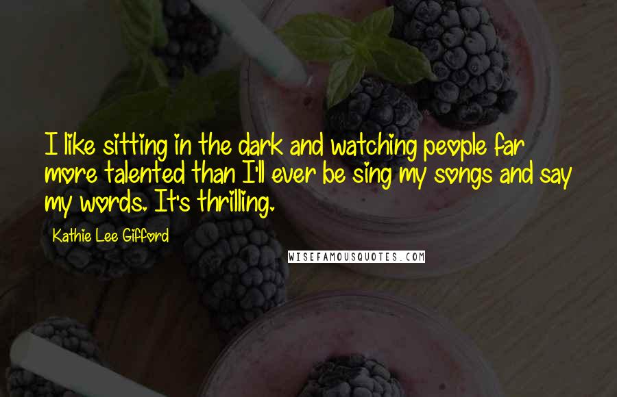 Kathie Lee Gifford Quotes: I like sitting in the dark and watching people far more talented than I'll ever be sing my songs and say my words. It's thrilling.