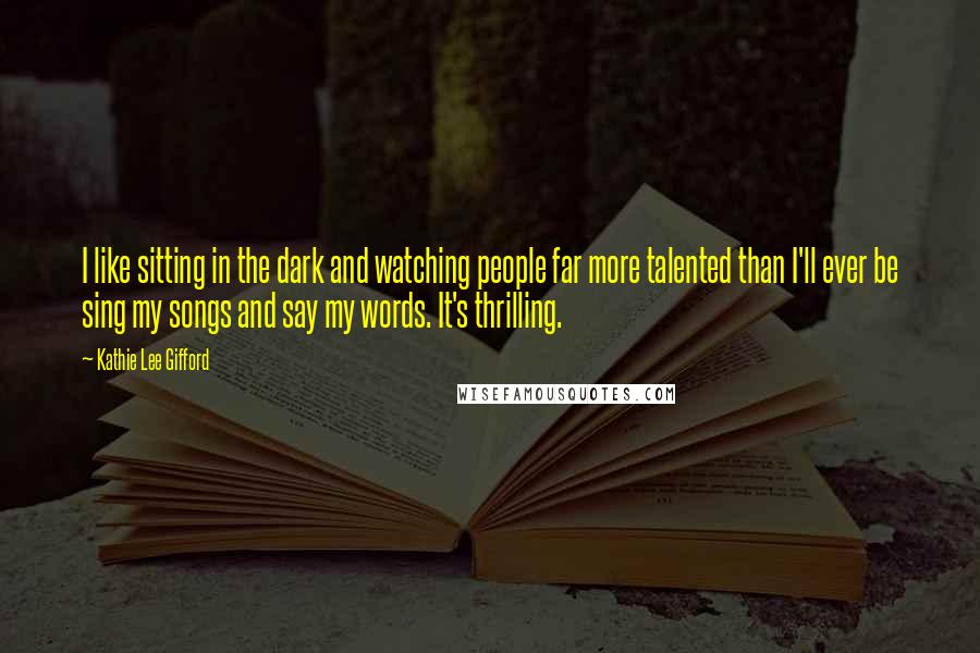 Kathie Lee Gifford Quotes: I like sitting in the dark and watching people far more talented than I'll ever be sing my songs and say my words. It's thrilling.