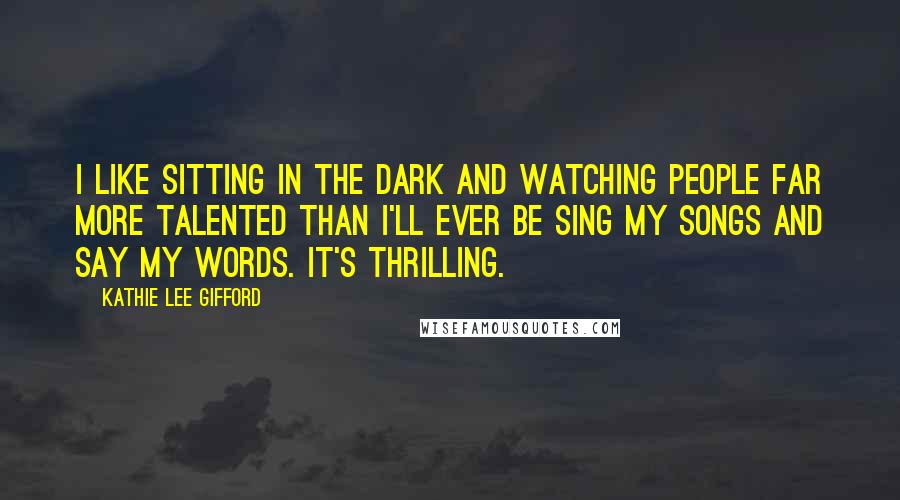 Kathie Lee Gifford Quotes: I like sitting in the dark and watching people far more talented than I'll ever be sing my songs and say my words. It's thrilling.