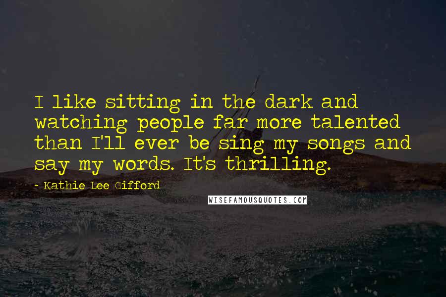 Kathie Lee Gifford Quotes: I like sitting in the dark and watching people far more talented than I'll ever be sing my songs and say my words. It's thrilling.