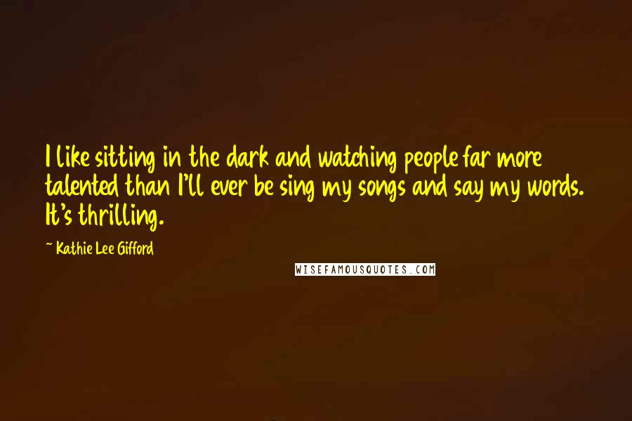 Kathie Lee Gifford Quotes: I like sitting in the dark and watching people far more talented than I'll ever be sing my songs and say my words. It's thrilling.