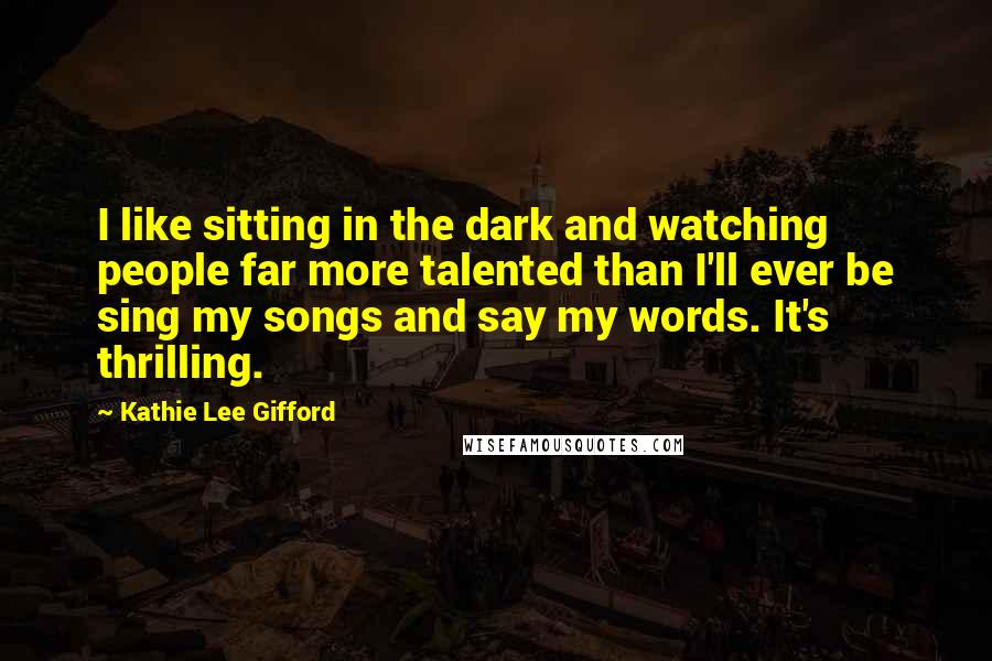 Kathie Lee Gifford Quotes: I like sitting in the dark and watching people far more talented than I'll ever be sing my songs and say my words. It's thrilling.