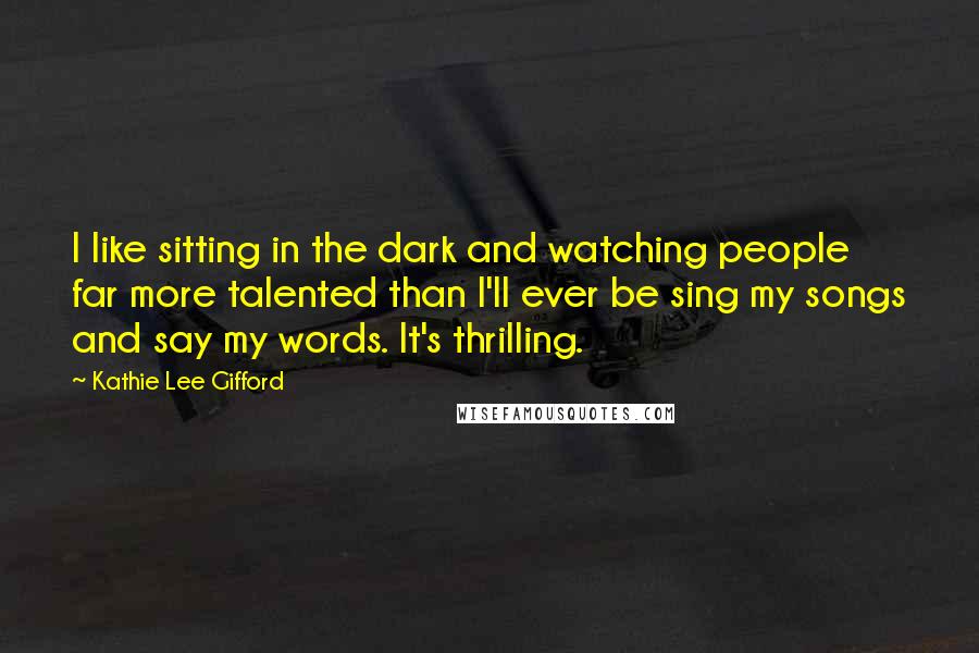 Kathie Lee Gifford Quotes: I like sitting in the dark and watching people far more talented than I'll ever be sing my songs and say my words. It's thrilling.