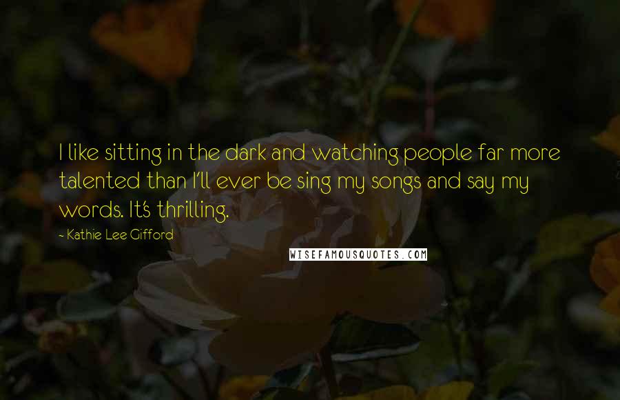 Kathie Lee Gifford Quotes: I like sitting in the dark and watching people far more talented than I'll ever be sing my songs and say my words. It's thrilling.