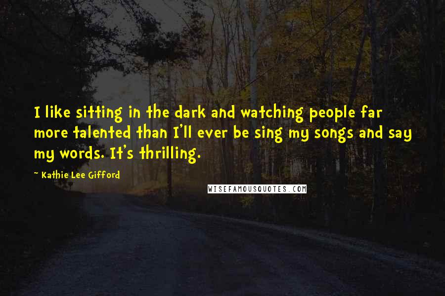 Kathie Lee Gifford Quotes: I like sitting in the dark and watching people far more talented than I'll ever be sing my songs and say my words. It's thrilling.