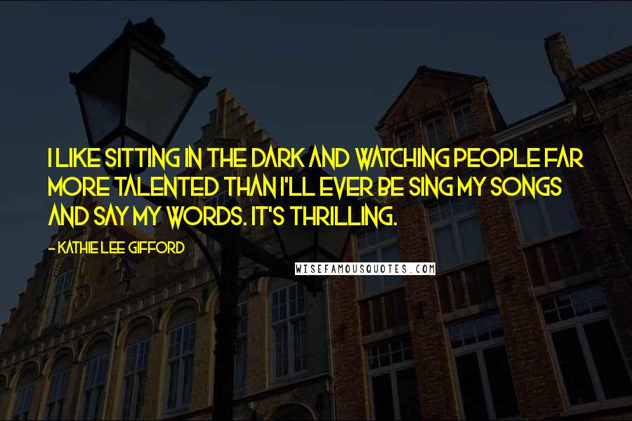 Kathie Lee Gifford Quotes: I like sitting in the dark and watching people far more talented than I'll ever be sing my songs and say my words. It's thrilling.