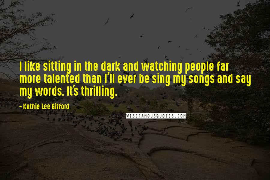 Kathie Lee Gifford Quotes: I like sitting in the dark and watching people far more talented than I'll ever be sing my songs and say my words. It's thrilling.