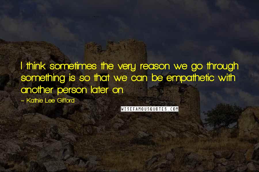 Kathie Lee Gifford Quotes: I think sometimes the very reason we go through something is so that we can be empathetic with another person later on.