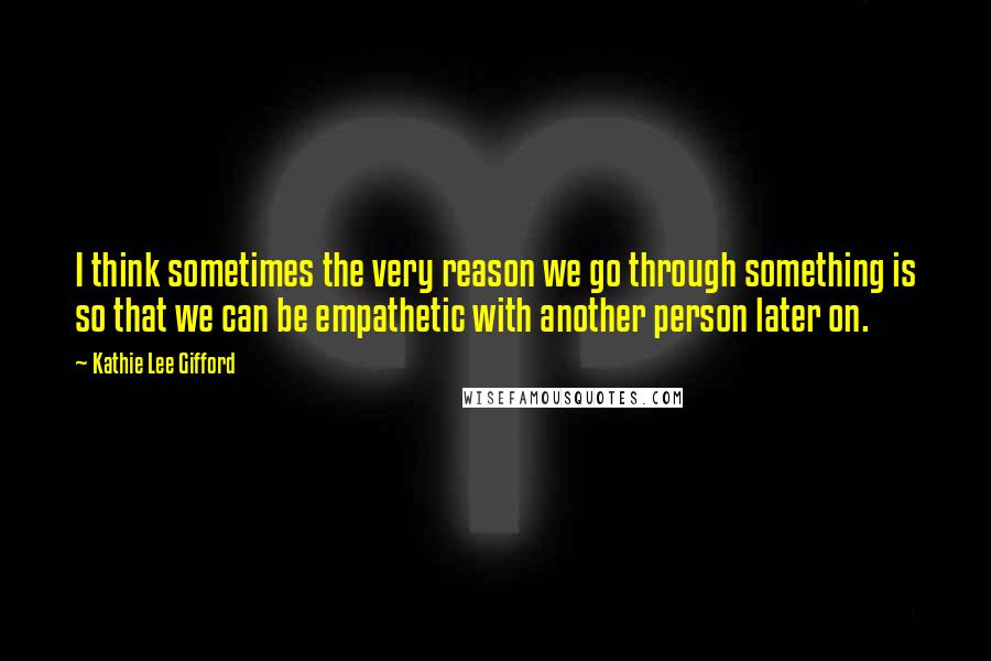 Kathie Lee Gifford Quotes: I think sometimes the very reason we go through something is so that we can be empathetic with another person later on.