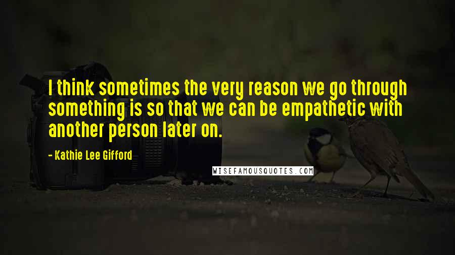 Kathie Lee Gifford Quotes: I think sometimes the very reason we go through something is so that we can be empathetic with another person later on.