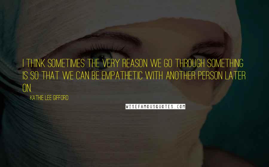 Kathie Lee Gifford Quotes: I think sometimes the very reason we go through something is so that we can be empathetic with another person later on.