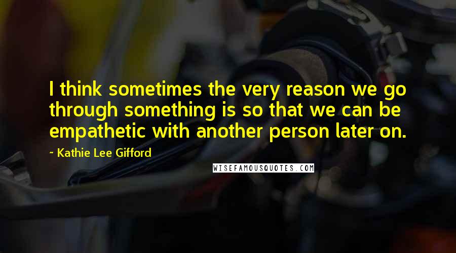 Kathie Lee Gifford Quotes: I think sometimes the very reason we go through something is so that we can be empathetic with another person later on.