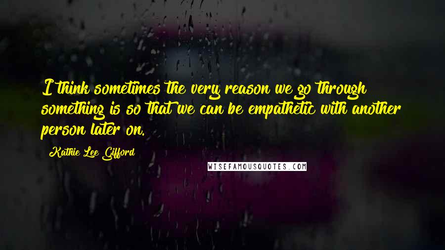 Kathie Lee Gifford Quotes: I think sometimes the very reason we go through something is so that we can be empathetic with another person later on.