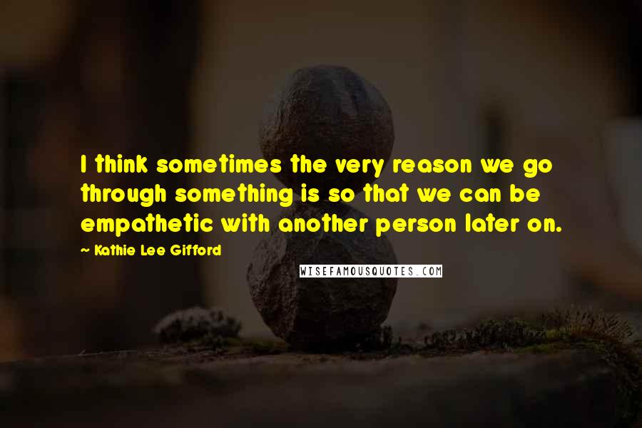 Kathie Lee Gifford Quotes: I think sometimes the very reason we go through something is so that we can be empathetic with another person later on.