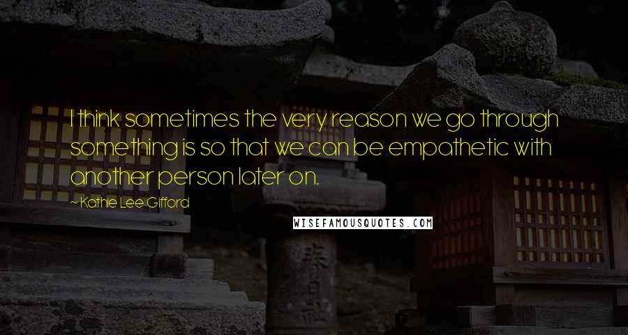 Kathie Lee Gifford Quotes: I think sometimes the very reason we go through something is so that we can be empathetic with another person later on.