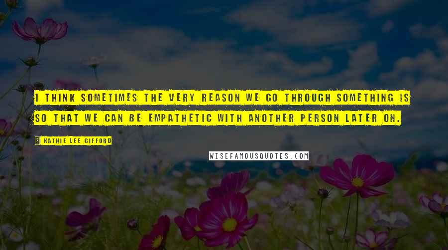 Kathie Lee Gifford Quotes: I think sometimes the very reason we go through something is so that we can be empathetic with another person later on.