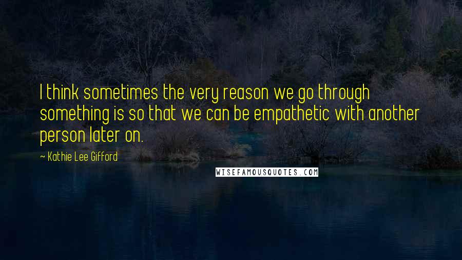 Kathie Lee Gifford Quotes: I think sometimes the very reason we go through something is so that we can be empathetic with another person later on.