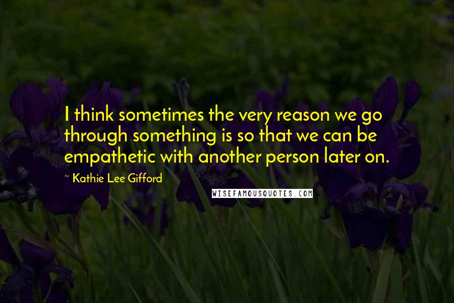 Kathie Lee Gifford Quotes: I think sometimes the very reason we go through something is so that we can be empathetic with another person later on.