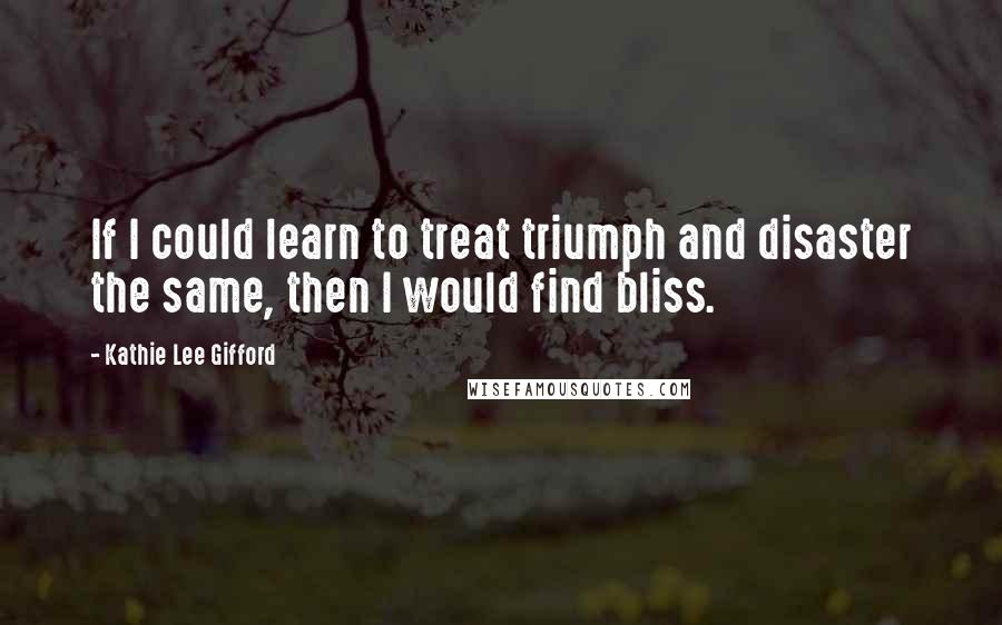 Kathie Lee Gifford Quotes: If I could learn to treat triumph and disaster the same, then I would find bliss.