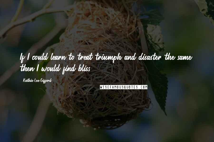 Kathie Lee Gifford Quotes: If I could learn to treat triumph and disaster the same, then I would find bliss.