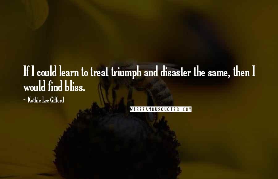 Kathie Lee Gifford Quotes: If I could learn to treat triumph and disaster the same, then I would find bliss.