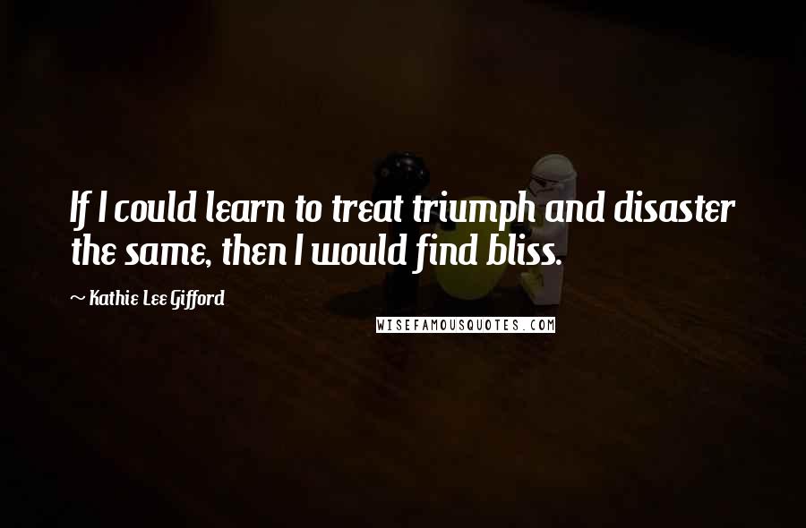 Kathie Lee Gifford Quotes: If I could learn to treat triumph and disaster the same, then I would find bliss.