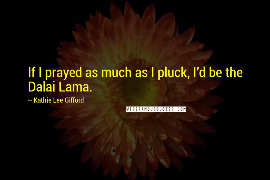 Kathie Lee Gifford Quotes: If I prayed as much as I pluck, I'd be the Dalai Lama.