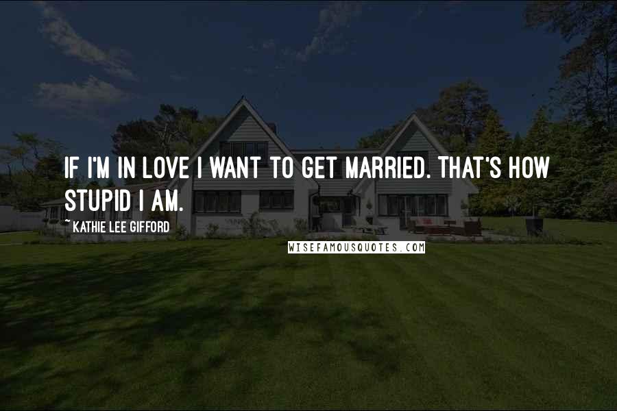 Kathie Lee Gifford Quotes: If I'm in love I want to get married. That's how stupid I am.