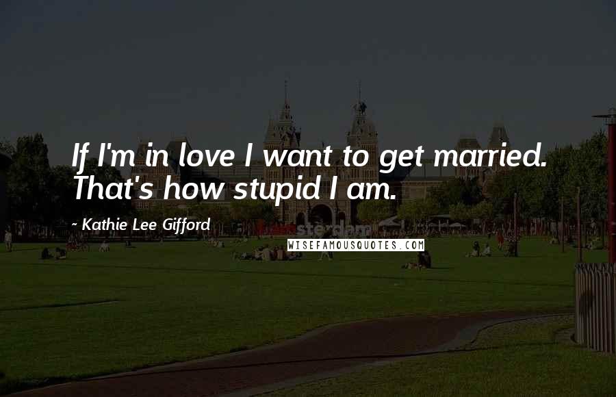 Kathie Lee Gifford Quotes: If I'm in love I want to get married. That's how stupid I am.