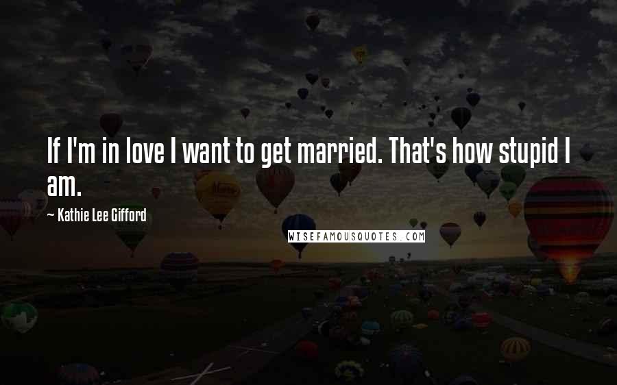 Kathie Lee Gifford Quotes: If I'm in love I want to get married. That's how stupid I am.